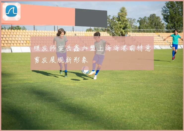 理发师宣岳鑫加盟上海海港前特意剪发展现新形象