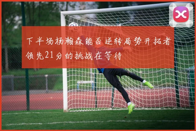 下半场杨瀚森能否逆转局势开拓者领先21分的挑战在等待
