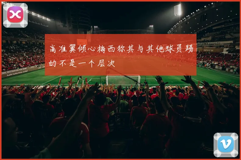 高准翼倾心梅西称其与其他球员踢的不是一个层次