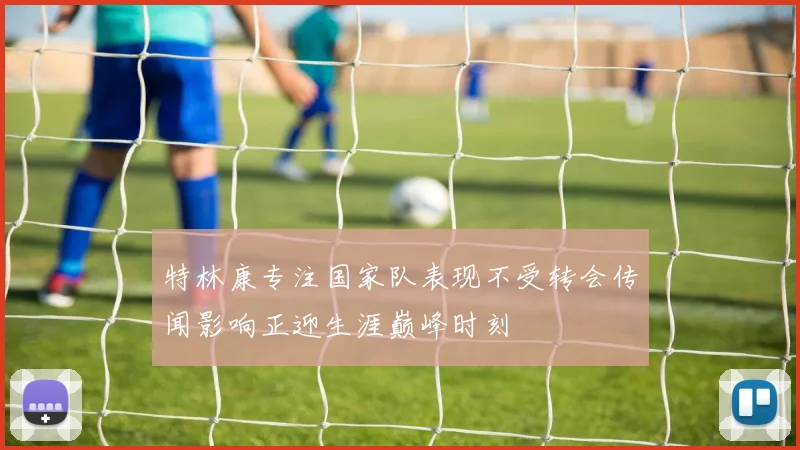 特林康专注国家队表现不受转会传闻影响正迎生涯巅峰时刻
