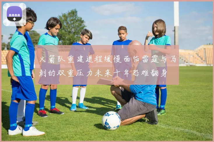 火箭队重建进程缓慢面临雷霆与马刺的双重压力未来十年恐难翻身