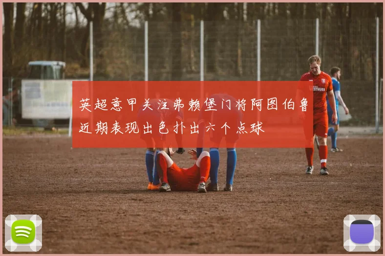 英超意甲关注弗赖堡门将阿图伯鲁近期表现出色扑出六个点球
