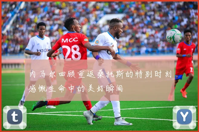 内马尔回顾重返桑托斯的特别时刻感慨生命中的美好瞬间