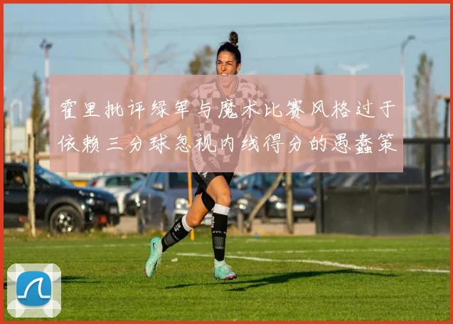 霍里批评绿军与魔术比赛风格过于依赖三分球忽视内线得分的愚蠢策略