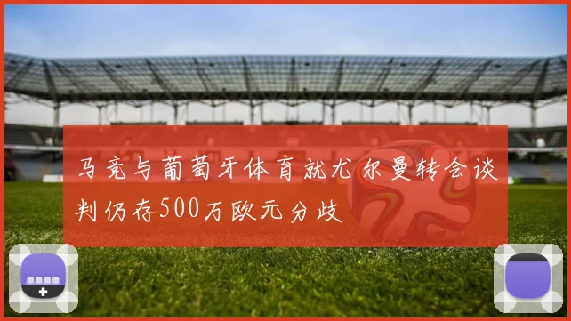 马竞与葡萄牙体育就尤尔曼转会谈判仍存500万欧元分歧