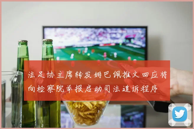 法足协主席转发姆巴佩推文回应将向检察院举报启动司法追诉程序