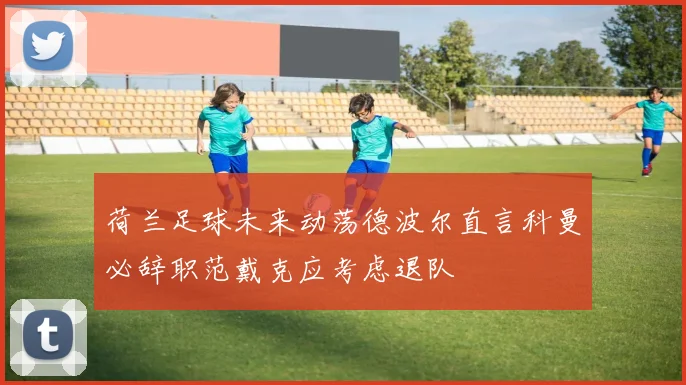 荷兰足球未来动荡德波尔直言科曼必辞职范戴克应考虑退队