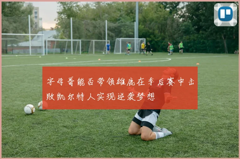 字母哥能否带领雄鹿在季后赛中击败凯尔特人实现逆袭梦想