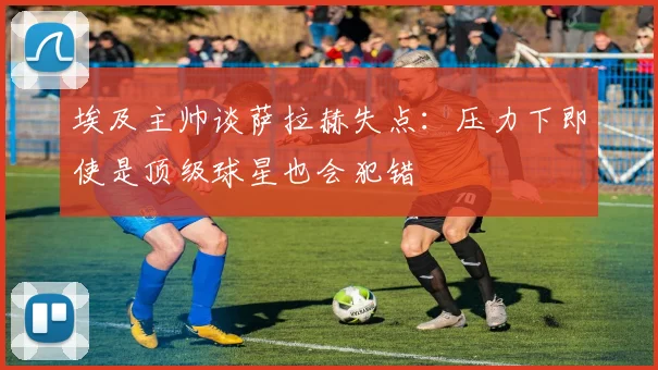 埃及主帅谈萨拉赫失点：压力下即使是顶级球星也会犯错
