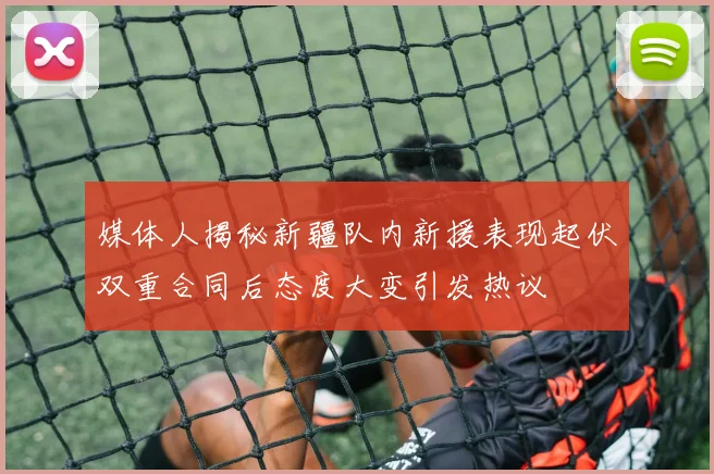 媒体人揭秘新疆队内新援表现起伏双重合同后态度大变引发热议
