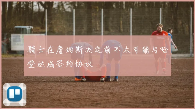 骑士在詹姆斯决定前不太可能与哈登达成签约协议