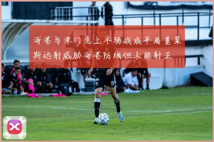 海港与津门虎上半场战成平局基莱斯远射威胁海港防线但未能射正