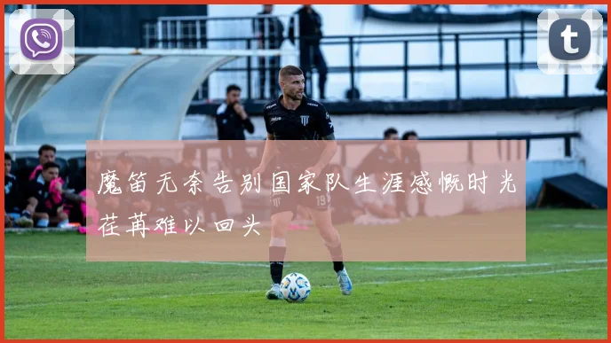 魔笛无奈告别国家队生涯感慨时光荏苒难以回头