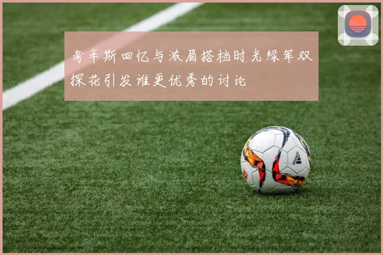 考辛斯回忆与浓眉搭档时光绿军双探花引发谁更优秀的讨论