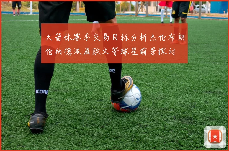火箭休赛季交易目标分析杰伦布朗伦纳德浓眉欧文等球星前景探讨